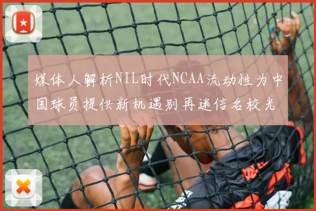 媒体人解析NIL时代NCAA流动性为中国球员提供新机遇别再迷信名校光环