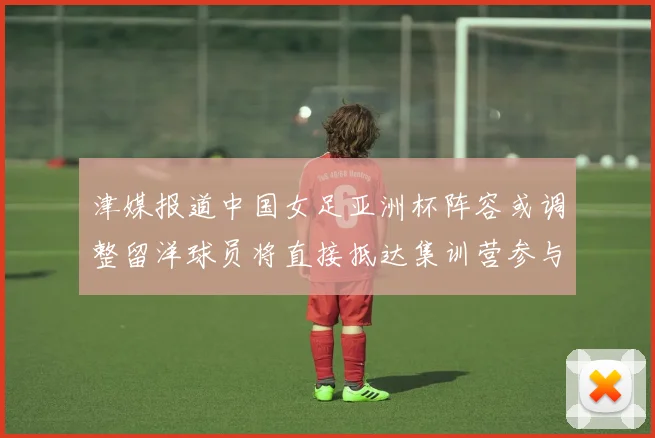 津媒报道中国女足亚洲杯阵容或调整留洋球员将直接抵达集训营参与备战