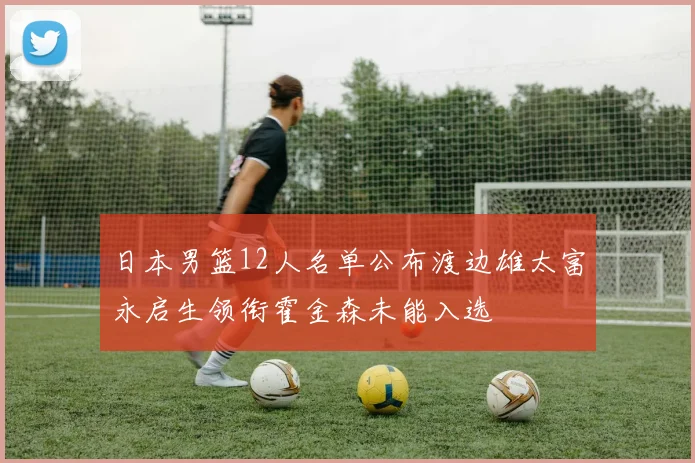 日本男篮12人名单公布渡边雄太富永启生领衔霍金森未能入选