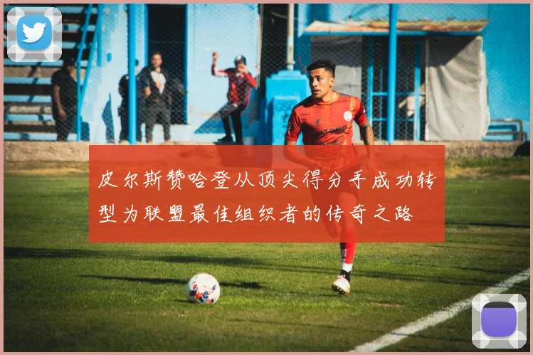 皮尔斯赞哈登从顶尖得分手成功转型为联盟最佳组织者的传奇之路