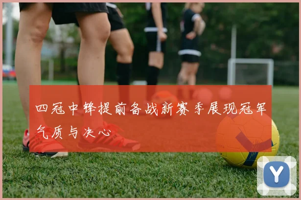 四冠中锋提前备战新赛季展现冠军气质与决心
