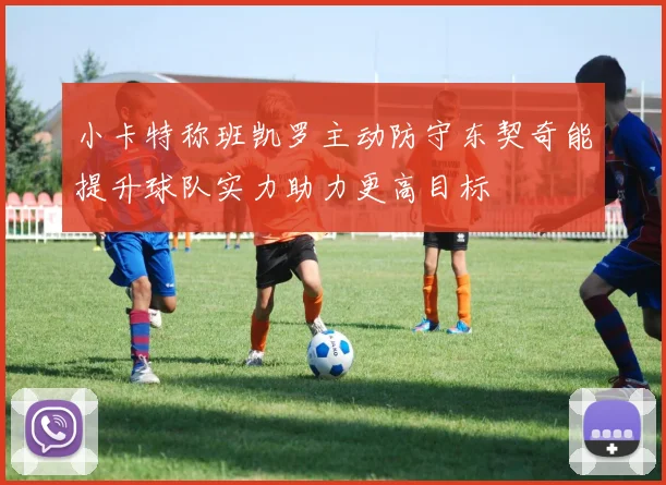 小卡特称班凯罗主动防守东契奇能提升球队实力助力更高目标