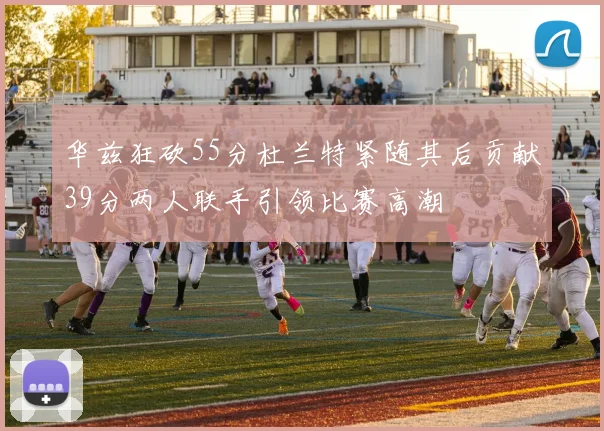 华兹狂砍55分杜兰特紧随其后贡献39分两人联手引领比赛高潮