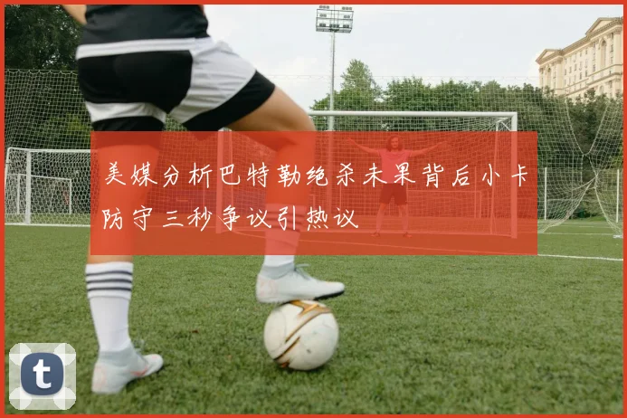 美媒分析巴特勒绝杀未果背后小卡防守三秒争议引热议
