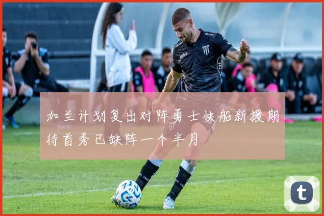 加兰计划复出对阵勇士快船新援期待首秀已缺阵一个半月