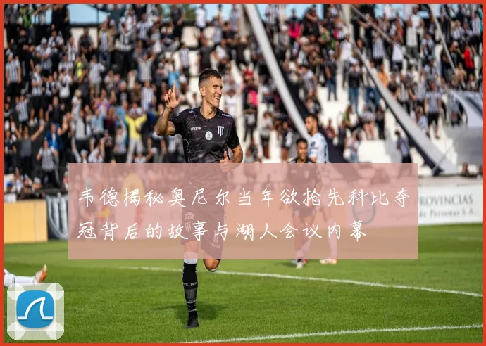 韦德揭秘奥尼尔当年欲抢先科比夺冠背后的故事与湖人会议内幕