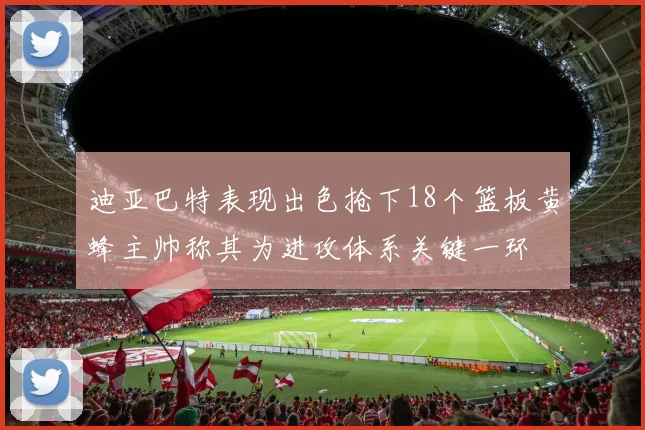 迪亚巴特表现出色抢下18个篮板黄蜂主帅称其为进攻体系关键一环
