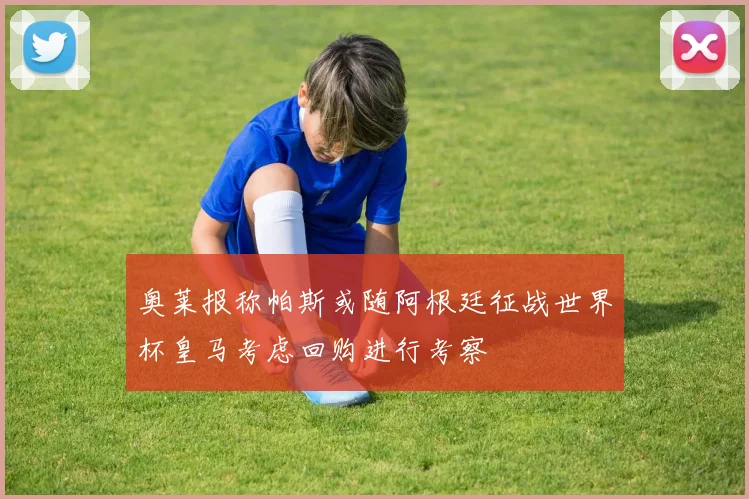 奥莱报称帕斯或随阿根廷征战世界杯皇马考虑回购进行考察