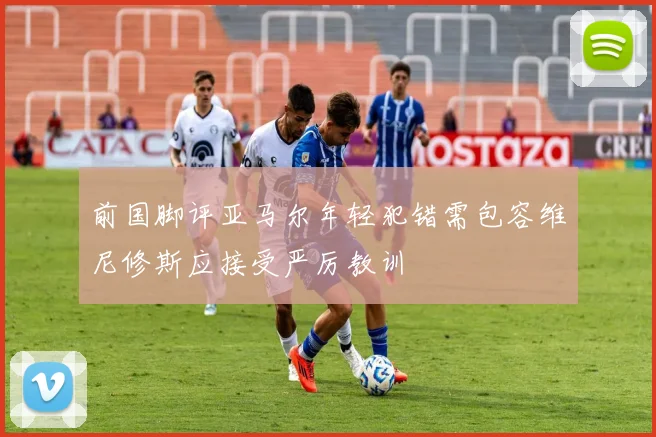 前国脚评亚马尔年轻犯错需包容维尼修斯应接受严厉教训