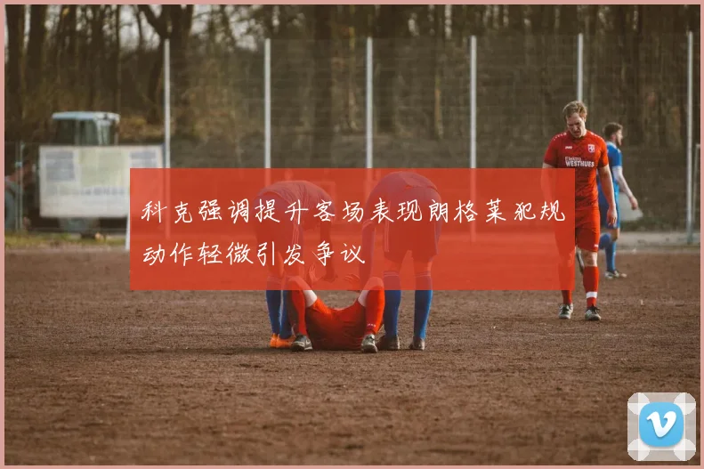 科克强调提升客场表现朗格莱犯规动作轻微引发争议