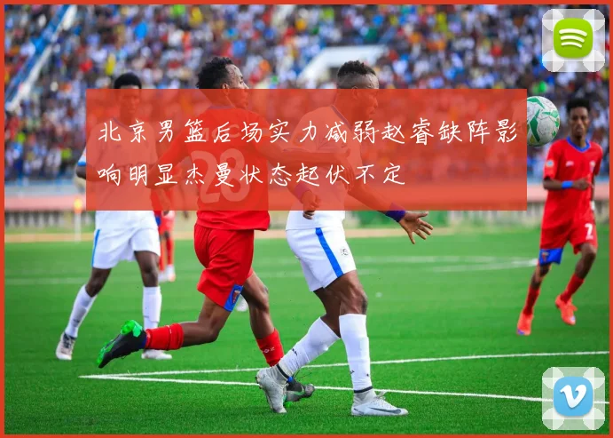 北京男篮后场实力减弱赵睿缺阵影响明显杰曼状态起伏不定