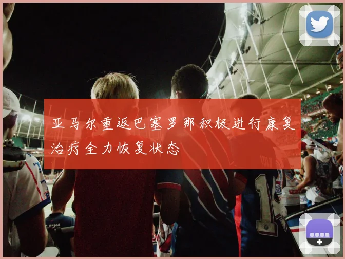 亚马尔重返巴塞罗那积极进行康复治疗全力恢复状态