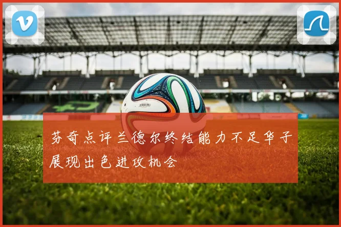 芬奇点评兰德尔终结能力不足华子展现出色进攻机会