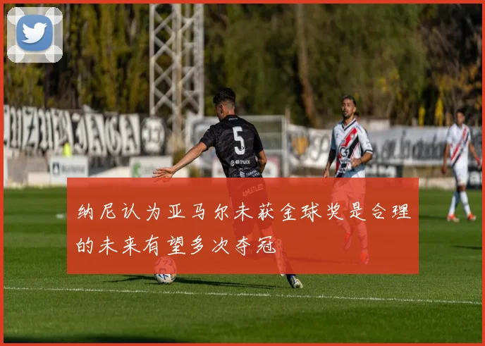 纳尼认为亚马尔未获金球奖是合理的未来有望多次夺冠