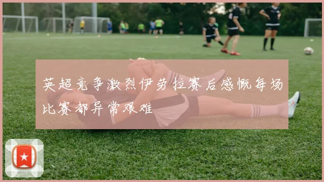 英超竞争激烈伊劳拉赛后感慨每场比赛都异常艰难